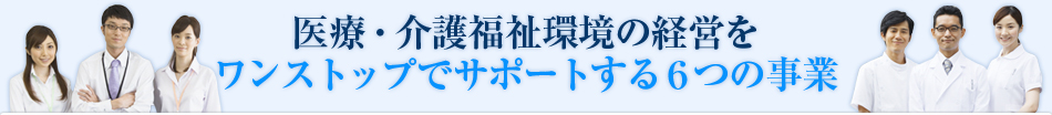 医療・介護福祉環境の経営をワンストップでサポートする６つの事業